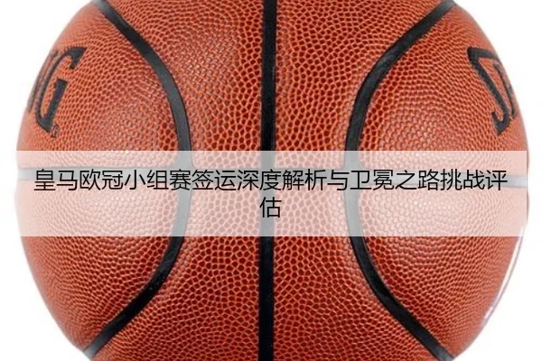 皇马欧冠小组赛签运深度解析与卫冕之路挑战评估