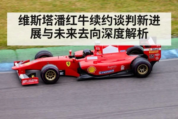 维斯塔潘红牛续约谈判新进展与未来去向深度解析