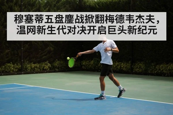 穆塞蒂五盘鏖战掀翻梅德韦杰夫,温网新生代对决开启巨头新纪元