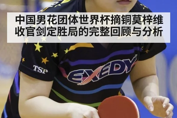 中国男花团体世界杯摘铜莫梓维收官剑定胜局的完整回顾与分析